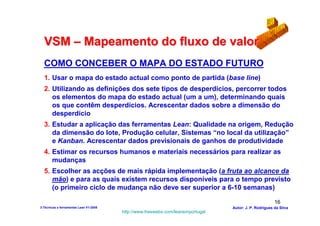 VSM – Mapeamento do fluxo de valor
  COMO CONCEBER O MAPA DO ESTADO FUTURO
  1. Usar o mapa do estado actual como ponto de partida (base line)
  2. Utilizando as definições dos sete tipos de desperdícios, percorrer todos
     os elementos do mapa do estado actual (um a um), determinando quais
     os que contêm desperdícios. Acrescentar dados sobre a dimensão do
     desperdício
  3. Estudar a aplicação das ferramentas Lean: Qualidade na origem, Redução
     da dimensão do lote, Produção celular, Sistemas “no local da utilização”
     e Kanban. Acrescentar dados previsionais de ganhos de produtividade
  4. Estimar os recursos humanos e materiais necessários para realizar as
     mudanças
  5. Escolher as acções de mais rápida implementação (a fruta ao alcance da
     mão) e para as quais existem recursos disponíveis para o tempo previsto
     (o primeiro ciclo de mudança não deve ser superior a 6-10 semanas)

                                                                                                        16
3-Técnicas e ferramentas Lean V1-2008                                            Autor: J. P. Rodrigues da Silva
                                        http://www.freewebs.com/leanemportugal
 