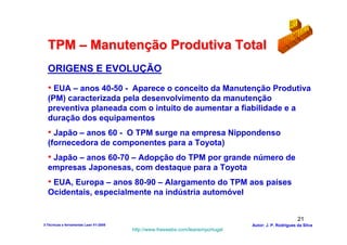 TPM – Manutenção Produtiva Total
  ORIGENS E EVOLUÇÃO
  • EUA – anos 40-50 - Aparece o conceito da Manutenção Produtiva
  (PM) caracterizada pela desenvolvimento da manutenção
  preventiva planeada com o intuito de aumentar a fiabilidade e a
  duração dos equipamentos
  • Japão – anos 60 - O TPM surge na empresa Nippondenso
  (fornecedora de componentes para a Toyota)
  • Japão – anos 60-70 – Adopção do TPM por grande número de
  empresas Japonesas, com destaque para a Toyota
  • EUA, Europa – anos 80-90 – Alargamento do TPM aos países
  Ocidentais, especialmente na indústria automóvel


                                                                                                        21
3-Técnicas e ferramentas Lean V1-2008                                            Autor: J. P. Rodrigues da Silva
                                        http://www.freewebs.com/leanemportugal
 
