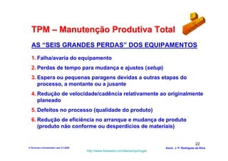 TPM – Manutenção Produtiva Total
  AS “SEIS GRANDES PERDAS” DOS EQUIPAMENTOS
  1. Falha/avaria do equipamento
  2. Perdas de tempo para mudança e ajustes (setup)
  3. Espera ou pequenas paragens devidas a outras etapas do
     processo, a montante ou a jusante
  4. Redução de velocidade/cadência relativamente ao originalmente
     planeado
  5. Defeitos no processo (qualidade do produto)
  6. Redução de eficiência no arranque e mudança de produto
     (produto não conforme ou desperdícios de materiais)


                                                                                                        22
3-Técnicas e ferramentas Lean V1-2008                                            Autor: J. P. Rodrigues da Silva
                                        http://www.freewebs.com/leanemportugal
 