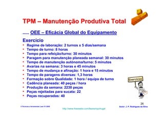 TPM – Manutenção Produtiva Total
  ..... OEE – Eficácia Global do Equipamento
  Exercício
  •    Regime de laboração: 2 turnos x 5 dias/semana
  •    Tempo de turno: 8 horas
  •    Tempo para refeição/turno: 30 minutos
  •    Paragem para manutenção planeada semanal: 30 minutos
  •    Tempo de manutenção autónoma/turno: 5 minutos
  •    Avarias na semana: 3 horas e 45 minutos
  •    Tempo de mudança e afinação: 1 hora e 15 minutos
  •    Tempo de paragens diversas: 1,3 horas
  •    Formação sobre Qualidade: 1 hora / equipa de turno
  •    Cadência planeada: 40 peças / hora
  •    Produção da semana: 2230 peças
  •    Peças rejeitadas para sucata: 22
  •    Peças recuperadas: 40

                                                                                                        26
3-Técnicas e ferramentas Lean V1-2008                                            Autor: J. P. Rodrigues da Silva
                                        http://www.freewebs.com/leanemportugal
 