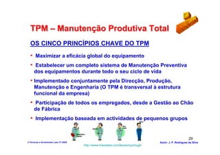 TPM – Manutenção Produtiva Total
  OS CINCO PRINCÍPIOS CHAVE DO TPM
  • Maximizar a eficácia global do equipamento
  • Estabelecer um completo sistema de Manutenção Preventiva
      dos equipamentos durante todo o seu ciclo de vida
  • Implementado conjuntamente pela Direcção, Produção,
      Manutenção e Engenharia (O TPM é transversal à estrutura
      funcional da empresa)
  • Participação de todos os empregados, desde a Gestão ao Chão
      de Fábrica
  • Implementação baseada em actividades de pequenos grupos


                                                                                                        29
3-Técnicas e ferramentas Lean V1-2008                                            Autor: J. P. Rodrigues da Silva
                                        http://www.freewebs.com/leanemportugal
 