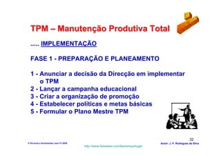 TPM – Manutenção Produtiva Total
  ..... IMPLEMENTAÇÃO

  FASE 1 - PREPARAÇÃO E PLANEAMENTO

  1 - Anunciar a decisão da Direcção em implementar
      o TPM
  2 - Lançar a campanha educacional
  3 - Criar a organização de promoção
  4 - Estabelecer políticas e metas básicas
  5 - Formular o Plano Mestre TPM



                                                                                                        32
3-Técnicas e ferramentas Lean V1-2008                                            Autor: J. P. Rodrigues da Silva
                                        http://www.freewebs.com/leanemportugal
 