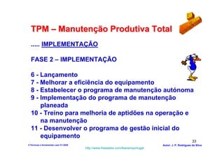 TPM – Manutenção Produtiva Total
  ..... IMPLEMENTAÇÃO

  FASE 2 – IMPLEMENTAÇÃO

  6 - Lançamento
  7 - Melhorar a eficiência do equipamento
  8 - Estabelecer o programa de manutenção autónoma
  9 - Implementação do programa de manutenção
      planeada
  10 - Treino para melhoria de aptidões na operação e
      na manutenção
  11 - Desenvolver o programa de gestão inicial do
      equipamento
                                                                                                        33
3-Técnicas e ferramentas Lean V1-2008                                            Autor: J. P. Rodrigues da Silva
                                        http://www.freewebs.com/leanemportugal
 