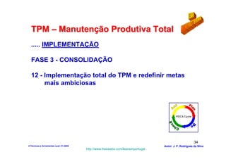 TPM – Manutenção Produtiva Total
  ..... IMPLEMENTAÇÃO

  FASE 3 - CONSOLIDAÇÃO

  12 - Implementação total do TPM e redefinir metas
       mais ambiciosas




                                                                                                        34
3-Técnicas e ferramentas Lean V1-2008                                            Autor: J. P. Rodrigues da Silva
                                        http://www.freewebs.com/leanemportugal
 