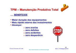 TPM – Manutenção Produtiva Total
  ..... BENEFÍCIOS

  • Maior duração dos equipamentos
  • Mais rápido retorno dos investimentos
  • Alcançar:
                                        zero avarias
                                        zero defeitos
                                        zero acidentes
                                        zero desperdício




                                                                                                           36
3-Técnicas e ferramentas Lean V1-2008                                               Autor: J. P. Rodrigues da Silva
                                           http://www.freewebs.com/leanemportugal
 