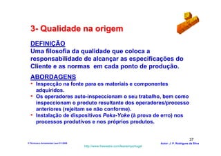 3- Qualidade na origem
  DEFINIÇÃO
  Uma filosofia da qualidade que coloca a
  responsabilidade de alcançar as especificações do
  Cliente e as normas em cada ponto de produção.
  ABORDAGENS
  • Inspecção na fonte para os materiais e componentes
    adquiridos.
  • Os operadores auto-inspeccionam o seu trabalho, bem como
    inspeccionam o produto resultante dos operadores/processo
    anteriores (rejeitam se não conforme).
  • Instalação de dispositivos Poka-Yoke (à prova de erro) nos
    processos produtivos e nos próprios produtos.


                                                                                                        37
3-Técnicas e ferramentas Lean V1-2008                                            Autor: J. P. Rodrigues da Silva
                                        http://www.freewebs.com/leanemportugal
 