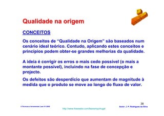 Qualidade na origem
  CONCEITOS
  Os conceitos de “Qualidade na Origem” são baseados num
  cenário ideal teórico. Contudo, aplicando estes conceitos e
  princípios podem obter-se grandes melhorias da qualidade.

  A ideia é corrigir os erros o mais cedo possível (o mais a
  montante possível), incluindo na fase de concepção e
  projecto.
  Os defeitos são desperdício que aumentam de magnitude à
  medida que o produto se move ao longo do fluxo de valor.



                                                                                                        38
3-Técnicas e ferramentas Lean V1-2008                                            Autor: J. P. Rodrigues da Silva
                                        http://www.freewebs.com/leanemportugal
 