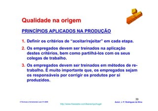 Qualidade na origem
  PRINCÍPIOS APLICADOS NA PRODUÇÃO

  1. Definir os critérios de “aceitar/rejeitar” em cada etapa.
  2. Os empregados devem ser treinados na aplicação
     destes critérios, bem como partilhá-los com os seus
     colegas de trabalho.
  3. Os empregados devem ser treinados em métodos de re-
     trabalho. É muito importante que, os empregados sejam
     os responsáveis por corrigir os produtos por si
     produzidos.



                                                                                                        39
3-Técnicas e ferramentas Lean V1-2008                                            Autor: J. P. Rodrigues da Silva
                                        http://www.freewebs.com/leanemportugal
 