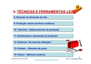 3- TÉCNICAS E FERRAMENTAS LEAN
     8- Redução da dimensão do lote

     9- Produção celular (em fluxo contínuo)

     10- Takt-time – Balanceamento da produção

     11- Nivelamento e alisamento da produção

     12- Sistemas “No local da utilização”

     13- Kanban – Sistemas de puxar

     14- Kaizen – Melhoria contínua
                                                                                                          4
3-Técnicas e ferramentas Lean V1-2008                                            Autor: J. P. Rodrigues da Silva
                                        http://www.freewebs.com/leanemportugal
 