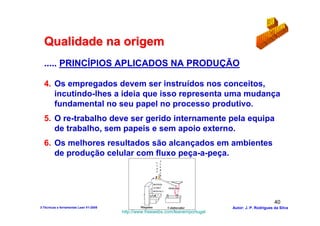 Qualidade na origem
  ..... PRINCÍPIOS APLICADOS NA PRODUÇÃO

  4. Os empregados devem ser instruídos nos conceitos,
     incutindo-lhes a ideia que isso representa uma mudança
     fundamental no seu papel no processo produtivo.
  5. O re-trabalho deve ser gerido internamente pela equipa
     de trabalho, sem papeis e sem apoio externo.
  6. Os melhores resultados são alcançados em ambientes
     de produção celular com fluxo peça-a-peça.
                                                              A
                                                            S
                                                              L
                                                            T
                                                              E
                                                            O
                                                              R
                                                            P
                                                              T
                                                              A



                                                          DEFEITO
                                                          AVARIA    PROBLEMA
                                                          MUDANÇA




                                                                                                         40
3-Técnicas e ferramentas Lean V1-2008           Máquina             Colaborador   Autor: J. P. Rodrigues da Silva
                                        http://www.freewebs.com/leanemportugal
 