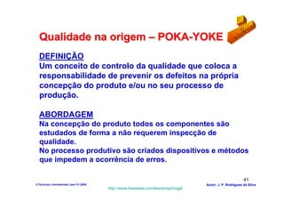 Qualidade na origem – POKA-YOKE
  DEFINIÇÃO
  Um conceito de controlo da qualidade que coloca a
  responsabilidade de prevenir os defeitos na própria
  concepção do produto e/ou no seu processo de
  produção.

  ABORDAGEM
  Na concepção do produto todos os componentes são
  estudados de forma a não requerem inspecção de
  qualidade.
  No processo produtivo são criados dispositivos e métodos
  que impedem a ocorrência de erros.

                                                                                                        41
3-Técnicas e ferramentas Lean V1-2008                                            Autor: J. P. Rodrigues da Silva
                                        http://www.freewebs.com/leanemportugal
 