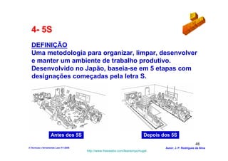 4- 5S
  DEFINIÇÃO
  Uma metodologia para organizar, limpar, desenvolver
  e manter um ambiente de trabalho produtivo.
  Desenvolvido no Japão, baseia-se em 5 etapas com
  designações começadas pela letra S.




                    Antes dos 5S                                            Depois dos 5S
                                                                                                           46
3-Técnicas e ferramentas Lean V1-2008                                               Autor: J. P. Rodrigues da Silva
                                        http://www.freewebs.com/leanemportugal
 