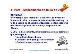 1- VSM – Mapeamento do fluxo de valor
  DEFINIÇÃO
  Metodologia para identificar e desenhar os fluxos de
  informação, dos processos e dos materiais, ao longo de
  toda a cadeia de abastecimento, desde os fornecedores
  das matérias primas até à entrega do produto ao
  Cliente.
  O VSM é, basicamente, uma ferramenta de planeamento
  que serve para:
      • Identificar desperdícios
      • Conceber soluções para os eliminar
      • Comunicar os conceitos Lean

                                                                                                          5
3-Técnicas e ferramentas Lean V1-2008                                            Autor: J. P. Rodrigues da Silva
                                        http://www.freewebs.com/leanemportugal
 
