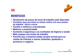 5S
  BENEFÍCIOS
  • Sentimento de posse do local de trabalho pelo Operador
  • Contribuir para que todos se sintam melhor nos seus postos
       de trabalho - Eleva a moral
  •    Facilita e melhora a manutenção
  •    Melhora a produtividade
  •    Aumenta a segurança e as condições de higiene e saúde
  •    Mais espaço nos locais de trabalho
  •    Permite que a empresa esteja sempre pronta para as
       visitas de Clientes e outros visitantes, ajudando a
       promover o negócio.


                                                                                                        50
3-Técnicas e ferramentas Lean V1-2008                                            Autor: J. P. Rodrigues da Silva
                                        http://www.freewebs.com/leanemportugal
 