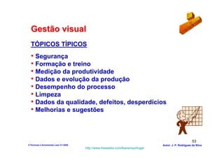 Gestão visual
  TÓPICOS TÍPICOS
  • Segurança
  • Formação e treino
  • Medição da produtividade
  • Dados e evolução da produção
  • Desempenho do processo
  • Limpeza
  • Dados da qualidade, defeitos, desperdícios
  • Melhorias e sugestões


                                                                                                        53
3-Técnicas e ferramentas Lean V1-2008                                            Autor: J. P. Rodrigues da Silva
                                        http://www.freewebs.com/leanemportugal
 