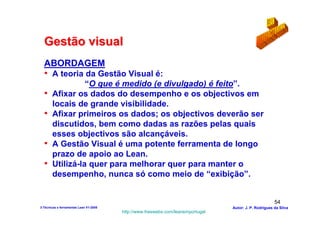Gestão visual
  ABORDAGEM
  • A teoria da Gestão Visual é:
                 “O que é medido (e divulgado) é feito”.
  •    Afixar os dados do desempenho e os objectivos em
       locais de grande visibilidade.
  •    Afixar primeiros os dados; os objectivos deverão ser
       discutidos, bem como dadas as razões pelas quais
       esses objectivos são alcançáveis.
  •    A Gestão Visual é uma potente ferramenta de longo
       prazo de apoio ao Lean.
  •    Utilizá-la quer para melhorar quer para manter o
       desempenho, nunca só como meio de “exibição”.


                                                                                                        54
3-Técnicas e ferramentas Lean V1-2008                                            Autor: J. P. Rodrigues da Silva
                                        http://www.freewebs.com/leanemportugal
 