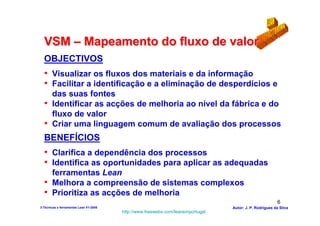 VSM – Mapeamento do fluxo de valor
  OBJECTIVOS
  • Visualizar os fluxos dos materiais e da informação
  • Facilitar a identificação e a eliminação de desperdícios e
    das suas fontes
  • Identificar as acções de melhoria ao nível da fábrica e do
    fluxo de valor
  • Criar uma linguagem comum de avaliação dos processos
  BENEFÍCIOS
  • Clarifica a dependência dos processos
  • Identifica as oportunidades para aplicar as adequadas
    ferramentas Lean
  • Melhora a compreensão de sistemas complexos
  • Prioritiza as acções de melhoria
                                                                                                          6
3-Técnicas e ferramentas Lean V1-2008                                            Autor: J. P. Rodrigues da Silva
                                        http://www.freewebs.com/leanemportugal
 