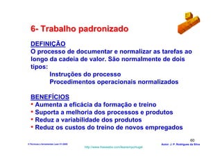6- Trabalho padronizado
  DEFINIÇÃO
  O processo de documentar e normalizar as tarefas ao
  longo da cadeia de valor. São normalmente de dois
  tipos:
         Instruções do processo
         Procedimentos operacionais normalizados

  BENEFÍCIOS
  • Aumenta a eficácia da formação e treino
  • Suporta a melhoria dos processos e produtos
  • Reduz a variabilidade dos produtos
  • Reduz os custos do treino de novos empregados
                                                                                                        60
3-Técnicas e ferramentas Lean V1-2008                                            Autor: J. P. Rodrigues da Silva
                                        http://www.freewebs.com/leanemportugal
 