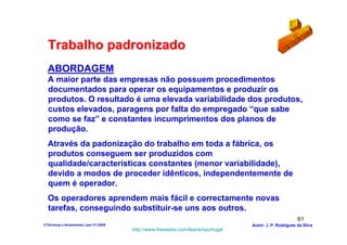 Trabalho padronizado
  ABORDAGEM
  A maior parte das empresas não possuem procedimentos
  documentados para operar os equipamentos e produzir os
  produtos. O resultado é uma elevada variabilidade dos produtos,
  custos elevados, paragens por falta do empregado “que sabe
  como se faz” e constantes incumprimentos dos planos de
  produção.
  Através da padonização do trabalho em toda a fábrica, os
  produtos conseguem ser produzidos com
  qualidade/características constantes (menor variabilidade),
  devido a modos de proceder idênticos, independentemente de
  quem é operador.
  Os operadores aprendem mais fácil e correctamente novas
  tarefas, conseguindo substituir-se uns aos outros.
                                                                                                        61
3-Técnicas e ferramentas Lean V1-2008                                            Autor: J. P. Rodrigues da Silva
                                        http://www.freewebs.com/leanemportugal
 