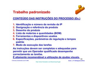 Trabalho padronizado
  CONTEÚDO DAS INSTRUÇÕES DO PROCESSO (Ex.)

  1. Identificação e número da revisão da IP
  2. Designação e referência do produto
  3. Desenho do produto
  4. Lista de materias e quantidades (BOM)
  5. Ferramentas e dispositivos usados
  6. Especificações, parâmetros de regulação e tempos
     padrão
  7. Modo de execução das tarefas
  As instruções devem ser completas e adequadas para
  permitir que um Operador qualificado desempenhe
  correctamente as tarefas.
  É altamente recomendável a utilização de ajudas visuais.
                                                                                                        62
3-Técnicas e ferramentas Lean V1-2008                                            Autor: J. P. Rodrigues da Silva
                                        http://www.freewebs.com/leanemportugal
 