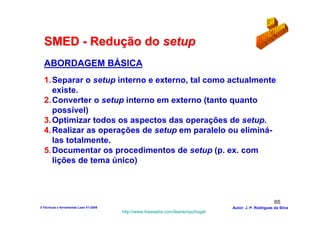 SMED - Redução do setup
  ABORDAGEM BÁSICA
  1. Separar o setup interno e externo, tal como actualmente
     existe.
  2. Converter o setup interno em externo (tanto quanto
     possível)
  3. Optimizar todos os aspectos das operações de setup.
  4. Realizar as operações de setup em paralelo ou eliminá-
     las totalmente.
  5. Documentar os procedimentos de setup (p. ex. com
     lições de tema único)



                                                                                                        65
3-Técnicas e ferramentas Lean V1-2008                                            Autor: J. P. Rodrigues da Silva
                                        http://www.freewebs.com/leanemportugal
 