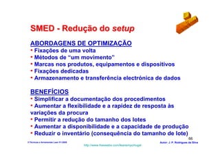 SMED - Redução do setup
  ABORDAGENS DE OPTIMIZAÇÃO
  • Fixações de uma volta
  • Métodos de “um movimento”
  • Marcas nos produtos, equipamentos e dispositivos
  • Fixações dedicadas
  • Armazenamento e transferência electrónica de dados

  BENEFÍCIOS
  • Simplificar a documentação dos procedimentos
  • Aumentar a flexibilidade e a rapidez de resposta às
  variações da procura
  • Permitir a redução do tamanho dos lotes
  • Aumentar a disponibilidade e a capacidade de produção
  • Reduzir o inventário (consequência do tamanho de lote)
                                                                                                        66
3-Técnicas e ferramentas Lean V1-2008                                            Autor: J. P. Rodrigues da Silva
                                        http://www.freewebs.com/leanemportugal
 