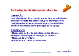 8- Redução da dimensão do lote
  DEFINIÇÃO
  Uma abordagem da produção que se foca na redução da
  dimensão do lote dos processos, pela eliminação das
  restrições dos sistemas que obrigam a grandes lotes.
  Também conhecido como produção peça-a-peça.

  BENEFÍCIOS
  • Responder melhor às solicitações dos Clientes
  • Resposta mais rápida à variação da procura
  • Redução do inventário
  • Redução dos custos da qualidade


                                                                                                        68
3-Técnicas e ferramentas Lean V1-2008                                            Autor: J. P. Rodrigues da Silva
                                        http://www.freewebs.com/leanemportugal
 