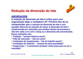 Redução da dimensão do lote
  ABORDAGEM
  A redução da dimensão do lote é crítica para uma
  organização atigir o verdadeiro JIT. Primeiro tem de se
  compreender que a redução da dimensão do lote é uma
  questão diferente da redução do setup. A dimensão do lote é
  condicionada por restrições que existem dentro do processo e
  não tem nada a ver com o setup ou a dimensão das encomendas.
  Essas restrições são:
  • Tradição - “sempre fizémos assim”
  • Falta de instrução - “não sei como”
  • Limitações do equipamento - “ele só trabalha assim”
  • Limitações do material - “sempre foi esta quantidade”
  • Insegurança - “é necessário produzir várias peça para se ver o
  resultado”

                                                                                                        69
3-Técnicas e ferramentas Lean V1-2008                                            Autor: J. P. Rodrigues da Silva
                                        http://www.freewebs.com/leanemportugal
 