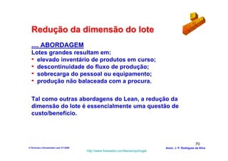 Redução da dimensão do lote
  .... ABORDAGEM
  Lotes grandes resultam em:
  • elevado inventário de produtos em curso;
  • descontinuidade do fluxo de produção;
  • sobrecarga do pessoal ou equipamento;
  • produção não balaceada com a procura.

  Tal como outras abordagens do Lean, a redução da
  dimensão do lote é essencialmente uma questão de
  custo/benefício.




                                                                                                        70
3-Técnicas e ferramentas Lean V1-2008                                            Autor: J. P. Rodrigues da Silva
                                        http://www.freewebs.com/leanemportugal
 