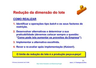 Redução da dimensão do lote
  COMO REALIZAR
  1. Identificar a operações tipo batch e os seus factores de
     restrição.
  2. Desenvolver alternativas e determinar a sua
     praticabilidade (devemos colocar sempre a questão:
     “Como pode isto aumentar os proveitos da Empresa”).
  3. Implementar a alternativa escolhida.
  4. Rever e re-avaliar após implementação (Kaizen!).

         O limite da redução do lote é a produção peça-a-peça!
         O limite da redução do lote é a produção peça-a-peça!

                                                                                                        71
3-Técnicas e ferramentas Lean V1-2008                                            Autor: J. P. Rodrigues da Silva
                                        http://www.freewebs.com/leanemportugal
 