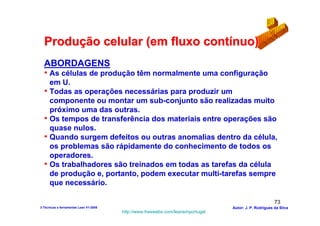 Produção celular (em fluxo contínuo)
  ABORDAGENS
  • As células de produção têm normalmente uma configuração
    em U.
  • Todas as operações necessárias para produzir um
    componente ou montar um sub-conjunto são realizadas muito
    próximo uma das outras.
  • Os tempos de transferência dos materiais entre operações são
    quase nulos.
  • Quando surgem defeitos ou outras anomalias dentro da célula,
    os problemas são rápidamente do conhecimento de todos os
    operadores.
  • Os trabalhadores são treinados em todas as tarefas da célula
    de produção e, portanto, podem executar multi-tarefas sempre
    que necessário.

                                                                                                        73
3-Técnicas e ferramentas Lean V1-2008                                            Autor: J. P. Rodrigues da Silva
                                        http://www.freewebs.com/leanemportugal
 