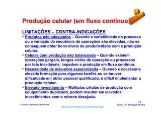 Produção celular (em fluxo contínuo)
  LIMITAÇÕES – CONTRA-INDICAÇÕES
  • Produtos não adequados – Quando a variabilidade do processo
    ou a variação da sequência de operações são elevadas, não se
    conseguem obter bons níveis de produtividade com a produção
    celular.
  • Células com produção não balanceada – Quando existem
    operações gargalo, longos ciclos de operação ou processos
    por lote inevitáveis, impedem a produção em fluxo contínuo.
  • Necessidade de mão-obra especializada – Quando é necessária
    elevada formação para algumas tarefas ou se houver
    dificuldade em obter pessoal qualificado, é dificil implementar a
    produção celular.
  • Elevado investimento – Múltiplas células de produção com
    equipamento duplicado, podem resultar em elevados
    investimentos sem o retorno desejado.
                                                                                                        74
3-Técnicas e ferramentas Lean V1-2008                                            Autor: J. P. Rodrigues da Silva
                                        http://www.freewebs.com/leanemportugal
 