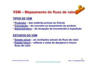 VSM – Mapeamento do fluxo de valor
  TIPOS DE VSM
  • Produção – das matérias primas ao Cliente
  • Concepção – do conceito ao lançamento do produto
  • Administrativo – da recepção da encomenda à expedição

  ESTADOS DO VSM
  • Estado actual – as condições actuais do fluxo de valor
  • Estado futuro – reflecte a visão do desejável e futuro
      fluxo de valor




                                                                                                          8
3-Técnicas e ferramentas Lean V1-2008                                            Autor: J. P. Rodrigues da Silva
                                        http://www.freewebs.com/leanemportugal
 