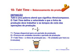 10- Takt Time – Balanceamento da produção
  DEFINIÇÃO
  Takt é uma palavra alemã que significa ritmo/compasso.
  O Takt Time define a velocidade a que a linha de
  produção deve trabalhar e os tempos de ciclo das
  operações de produção.
                                T
                               ___           T    =
                                D
  T = Tempo disponível para um periodo de produção
  D = Procura em unidades durante o período de produção
  T = Takt Time – o ritmo de produção (ex. – 10 unidades por hora ou
  6 minutos)



                                                                                                        81
3-Técnicas e ferramentas Lean V1-2008                                            Autor: J. P. Rodrigues da Silva
                                        http://www.freewebs.com/leanemportugal
 