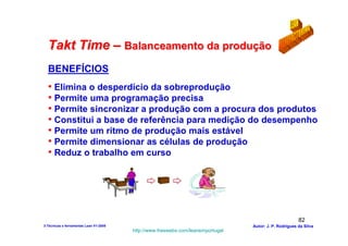 Takt Time – Balanceamento da produção
  BENEFÍCIOS
  • Elimina o desperdício da sobreprodução
  • Permite uma programação precisa
  • Permite sincronizar a produção com a procura dos produtos
  • Constitui a base de referência para medição do desempenho
  • Permite um ritmo de produção mais estável
  • Permite dimensionar as células de produção
  • Reduz o trabalho em curso




                                                                                                        82
3-Técnicas e ferramentas Lean V1-2008                                            Autor: J. P. Rodrigues da Silva
                                        http://www.freewebs.com/leanemportugal
 