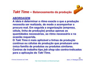 Takt Time – Balanceamento da produção
  ABORDAGEM
  A ideia é determinar o ritmo exacto a que a produção
  necessita ser realizada, de modo a acompanhar a
  procura real. Em seguida a organização (empresa,
  célula, linha de produção) produz apenas as
  quantidades necessárias, ao ritmo necessário e na
  ocasião requerida.
  O Takt Time é mais aplicável a linhas de produção
  contínua ou células de produção que produzam uma
  única família de produtos ou produtos similares.
  Centros de trabalho tipo job shop são contra-indicados
  para a aplicação do Takt Time.
                                                                                                        83
3-Técnicas e ferramentas Lean V1-2008                                            Autor: J. P. Rodrigues da Silva
                                        http://www.freewebs.com/leanemportugal
 
