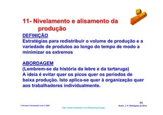 11- Nivelamento e alisamento da
       produção
  DEFINIÇÃO
  Estratégias para redistribuir o volume de produção e a
  variedade de produtos ao longo do tempo de modo a
  minimizar os extremos

  ABORDAGEM
  (Lembrem-se da história da lebre e da tartaruga)
  A ideia é evitar quer os picos quer os periodos de
  baixa produção. Isto aplica-se quer à organização quer
  aos trabalhadores individualmente.


                                                                                                        85
3-Técnicas e ferramentas Lean V1-2008                                            Autor: J. P. Rodrigues da Silva
                                        http://www.freewebs.com/leanemportugal
 