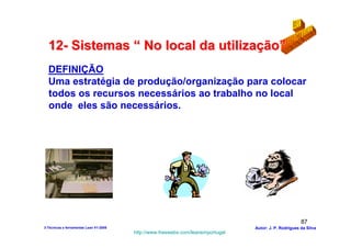 12- Sistemas “ No local da utilização”
  DEFINIÇÃO
  Uma estratégia de produção/organização para colocar
  todos os recursos necessários ao trabalho no local
  onde eles são necessários.




                                                                                                        87
3-Técnicas e ferramentas Lean V1-2008                                            Autor: J. P. Rodrigues da Silva
                                        http://www.freewebs.com/leanemportugal
 