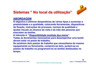 Sistemas “ No local da utilização”
  ABORDAGEM
  O objectivo é eliminar desperdícios de vários tipos e aumentar a
  produtividade e a qualidade, colocando ferramentas, dispositivos
  de fixação, instruções do processo, normas da qualidade e
  ajudas visuais ao alcance da vista e da mão das pessoas que
  executam as tarefas.
  A intenção é: “Disponibilidade imediata dos meios”.
  Todas as ferramentas necessárias para desempenhar uma tarefa
  devem estar no posto de trabalho.
  Se existirem dois postos de trabalho que necessitama do mesmo
  equipamento ou ferramenta, compram-se dois, juntam-se os
  postos de trabalho ou programam-se as tarefas desfasadas no
  tempo.


                                                                                                        88
3-Técnicas e ferramentas Lean V1-2008                                            Autor: J. P. Rodrigues da Silva
                                        http://www.freewebs.com/leanemportugal
 