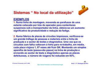 Sistemas “ No local da utilização”
  EXEMPLOS
  1. Numa linha de montagem, movendo os parafusos de uma
  estante colocada por trás do operador para contentores
  suspensos sob o transportador da linha, obteve-se um aumento
  significativo da produtividade e redução da fadiga.

  2. Numa fábrica de placas de circuitos impressos, verificava-se
  um grande tráfego de pessoas e materiais entre a linha de
  produção e o sector de testes e diagnóstico. Uma vez que os
  circuitos com falha voltavam à linha para re-trabalho, em média,
  cada placa viajava 1, 07 vezes até ficar OK. Montando um simples
  aparelho de teste (passa-não passa) na linha de produção e
  enviando ao sector de teste e diagnóstico apenas as placas
  defeituosas, o número de viagens foi reduzido em 93%.

                                                                                                        89
3-Técnicas e ferramentas Lean V1-2008                                            Autor: J. P. Rodrigues da Silva
                                        http://www.freewebs.com/leanemportugal
 