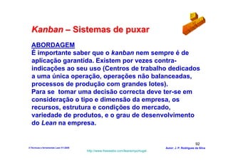 Kanban – Sistemas de puxar
  ABORDAGEM
  É importante saber que o kanban nem sempre é de
  aplicação garantida. Existem por vezes contra-
  indicações ao seu uso (Centros de trabalho dedicados
  a uma única operação, operações não balanceadas,
  processos de produção com grandes lotes).
  Para se tomar uma decisão correcta deve ter-se em
  consideração o tipo e dimensão da empresa, os
  recursos, estrutura e condições do mercado,
  variedade de produtos, e o grau de desenvolvimento
  do Lean na empresa.


                                                                                                        92
3-Técnicas e ferramentas Lean V1-2008                                            Autor: J. P. Rodrigues da Silva
                                        http://www.freewebs.com/leanemportugal
 