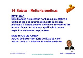 14- Kaizen – Melhoria contínua
  DEFINIÇÃO
  Uma filosofia de melhoria contínua que enfatiza a
  participação dos empregados, pela qual cada
  processo é continuamente avaliado e melhorado em
  termos de tempo, recursos, qualidade e outros
  aspectos relevantes do processo.

  DOIS TIPOS DE KAIZEN
  Kaizen de fluxo – Melhoria do fluxo de valor
  Kaizen pontual – Eliminação de desperdícios


                                                                                           Masaaki Imai
                                                                                                        99
3-Técnicas e ferramentas Lean V1-2008                                            Autor: J. P. Rodrigues da Silva
                                        http://www.freewebs.com/leanemportugal
 