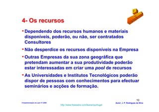 4- Os recursos
• Dependendo dos recursos humanos e materiais
   disponíveis, poderão, ou não, ser contratados
   Consultores
• Não desperdice os recursos disponíveis na Empresa
• Outras Empresas da sua zona geográfica que
   pretendam aumentar a sua produtividade poderão
   estar interessadas em criar uma pool de recursos
• As Universidades e Institutos Tecnológicos poderão
   dispor de pessoas com conhecimentos para efectuar
   seminários e acções de formação.

                                                                                                  10
4-Implementação do Lean V1-2008                                            Autor: J. P. Rodrigues da Silva
                                  http://www.freewebs.com/leanemportugal
 