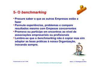 5- O benchmarking
• Procure saber o que as outras Empresas estão a
  fazer
• Permute experiências, problemas e compare
  resultados mesmo com Empesas concorrentes
• Promova ou participe em encontros ao nível de
  associações empresariais ou profisionais
• Lembre-se que o benchmarking não é copiar mas sim
  adaptar as boas práticas à nossa Organização,
  inovando sempre.




                                                                                                  11
4-Implementação do Lean V1-2008                                            Autor: J. P. Rodrigues da Silva
                                  http://www.freewebs.com/leanemportugal
 