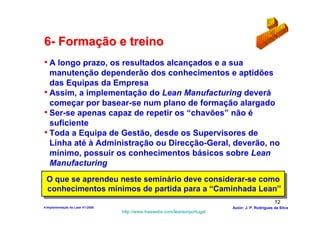 6- Formação e treino
• A longo prazo, os resultados alcançados e a sua
  manutenção dependerão dos conhecimentos e aptidões
  das Equipas da Empresa
• Assim, a implementação do Lean Manufacturing deverá
  começar por basear-se num plano de formação alargado
• Ser-se apenas capaz de repetir os “chavões” não é
  suficiente
• Toda a Equipa de Gestão, desde os Supervisores de
  Linha até à Administração ou Direcção-Geral, deverão, no
  mínimo, possuir os conhecimentos básicos sobre Lean
  Manufacturing
 O que se aprendeu neste seminário deve considerar-se como
 O que se aprendeu neste seminário deve considerar-se como
 conhecimentos mínimos de partida para a “Caminhada Lean”
  conhecimentos mínimos de partida para a “Caminhada Lean”
                                                                                                  12
4-Implementação do Lean V1-2008                                            Autor: J. P. Rodrigues da Silva
                                  http://www.freewebs.com/leanemportugal
 