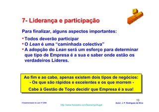 7- Liderança e participação
Para finalizar, alguns aspectos importantes:
• Todos deverão participar
• O Lean é uma “caminhada colectiva”
• A adopção do Lean será um esforço para determinar
   que tipo de Empresa é a sua e saber onde estão os
   verdadeiros Líderes.


  Ao fim e ao cabo, apenas existem dois tipos de negócios:
  Ao fim e ao cabo, apenas existem dois tipos de negócios:
    --Os que são rápidos e excelentes e os que morrem --
       Os que são rápidos e excelentes e os que morrem
    Cabe à Gestão de Topo decidir que Empresa é a sua!
    Cabe à Gestão de Topo decidir que Empresa é a sua!

                                                                                                  13
4-Implementação do Lean V1-2008                                            Autor: J. P. Rodrigues da Silva
                                  http://www.freewebs.com/leanemportugal
 