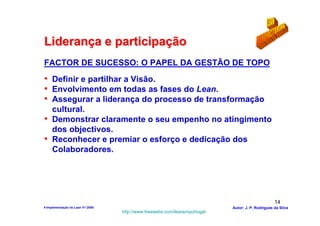 Liderança e participação
FACTOR DE SUCESSO: O PAPEL DA GESTÃO DE TOPO
• Definir e partilhar a Visão.
• Envolvimento em todas as fases do Lean.
• Assegurar a liderança do processo de transformação
  cultural.
• Demonstrar claramente o seu empenho no atingimento
  dos objectivos.
• Reconhecer e premiar o esforço e dedicação dos
  Colaboradores.




                                                                                                  14
4-Implementação do Lean V1-2008                                            Autor: J. P. Rodrigues da Silva
                                  http://www.freewebs.com/leanemportugal
 