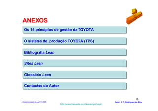 ANEXOS
   Os 14 princípios de gestão da TOYOTA

   O sistema de produção TOYOTA (TPS)

   Bibliografia Lean

   Sites Lean

   Glossário Lean

   Contactos do Autor


                                                                                                  16
4-Implementação do Lean V1-2008                                            Autor: J. P. Rodrigues da Silva
                                  http://www.freewebs.com/leanemportugal
 