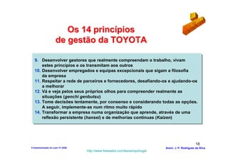 Os 14 princípios
                     de gestão da TOYOTA

   9. Desenvolver gestores que realmente compreendam o trabalho, vivam
       estes princípios e os transmitam aos outros
   10. Desenvolver empregados e equipas excepcionais que sigam a filosofia
       da empresa
   11. Respeitar a rede de parceiros e fornecedores, desafiando-os e ajudando-os
       a melhorar
   12. Vá e veja pelos seus próprios olhos para compreender realmente as
       situações (genchi genbutsu)
   13. Tome decisões lentamente, por consenso e considerando todas as opções.
       A seguir, implemente-as num ritmo muito rápido
   14. Transformar a empresa numa organização que aprende, através de uma
       reflexão persistente (hansei) e de melhorias contínuas (Kaizen)




                                                                                                  18
4-Implementação do Lean V1-2008                                            Autor: J. P. Rodrigues da Silva
                                  http://www.freewebs.com/leanemportugal
 