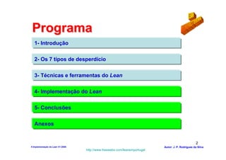 Programa
   1- Introdução

   2- Os 7 tipos de desperdício

   3- Técnicas e ferramentas do Lean

   4- Implementação do Lean

   5- Conclusões

   Anexos


                                                                                                    2
4-Implementação do Lean V1-2008                                            Autor: J. P. Rodrigues da Silva
                                  http://www.freewebs.com/leanemportugal
 